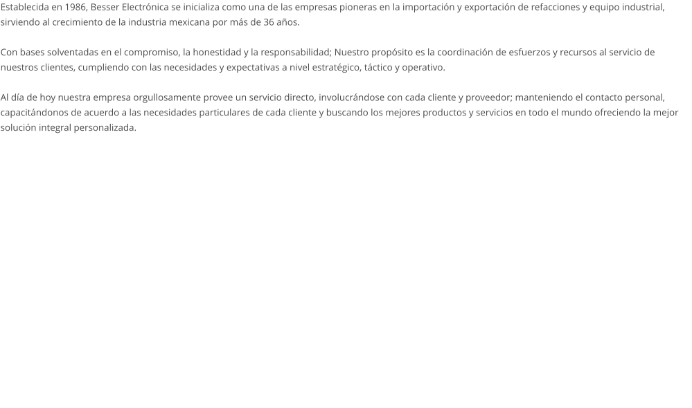 Establecida en 1986, Besser Electrónica se inicializa como una de las empresas pioneras en la importación y exportación de refacciones y equipo industrial, sirviendo al crecimiento de la industria mexicana por más de 36 años.   Con bases solventadas en el compromiso, la honestidad y la responsabilidad; Nuestro propósito es la coordinación de esfuerzos y recursos al servicio de nuestros clientes, cumpliendo con las necesidades y expectativas a nivel estratégico, táctico y operativo.   Al día de hoy nuestra empresa orgullosamente provee un servicio directo, involucrándose con cada cliente y proveedor; manteniendo el contacto personal, capacitándonos de acuerdo a las necesidades particulares de cada cliente y buscando los mejores productos y servicios en todo el mundo ofreciendo la mejor solución integral personalizada.